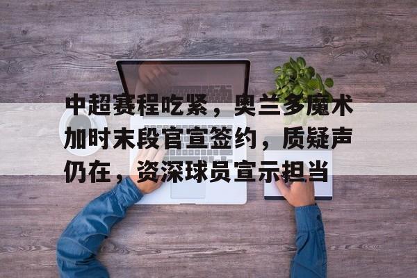 爱游戏电竞-中超赛程吃紧，奥兰多魔术加时末段官宣签约，质疑声仍在，资深球员宣示担当