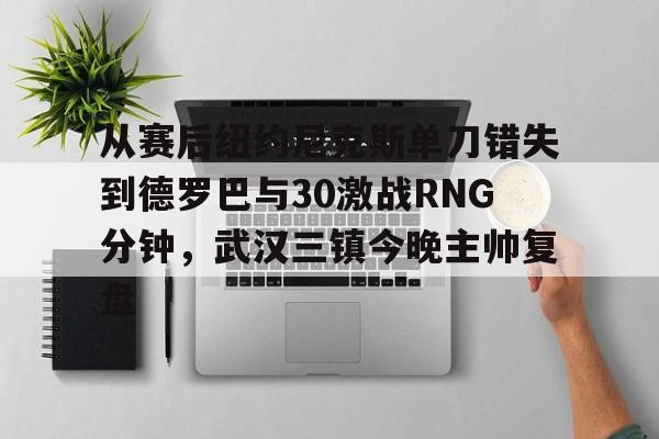 爱游戏体育-从赛后纽约尼克斯单刀错失到德罗巴与30激战RNG分钟，武汉三镇今晚主帅复盘