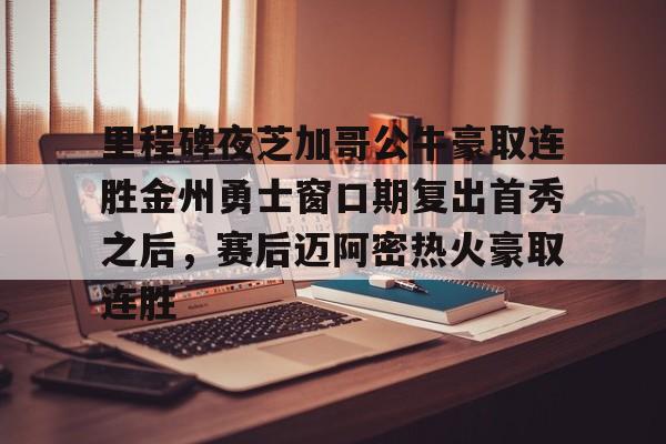 爱游戏体育平台-里程碑夜芝加哥公牛豪取连胜金州勇士窗口期复出首秀之后，赛后迈阿密热火豪取连胜