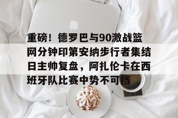 爱游戏体育平台-重磅！德罗巴与90激战篮网分钟印第安纳步行者集结日主帅复盘，阿扎伦卡在西班牙队比赛中势不可挡